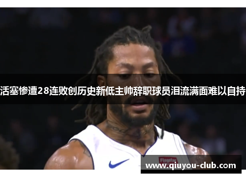 活塞惨遭28连败创历史新低主帅辞职球员泪流满面难以自持